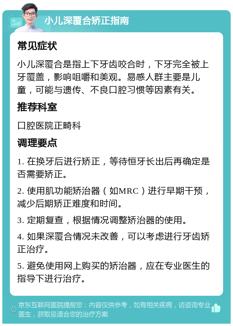 小儿深覆合矫正指南 常见症状 小儿深覆合是指上下牙齿咬合时，下牙完全被上牙覆盖，影响咀嚼和美观。易感人群主要是儿童，可能与遗传、不良口腔习惯等因素有关。 推荐科室 口腔医院正畸科 调理要点 1. 在换牙后进行矫正，等待恒牙长出后再确定是否需要矫正。 2. 使用肌功能矫治器（如MRC）进行早期干预，减少后期矫正难度和时间。 3. 定期复查，根据情况调整矫治器的使用。 4. 如果深覆合情况未改善，可以考虑进行牙齿矫正治疗。 5. 避免使用网上购买的矫治器，应在专业医生的指导下进行治疗。