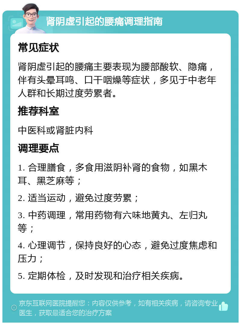 肾阴虚引起的腰痛调理指南 常见症状 肾阴虚引起的腰痛主要表现为腰部酸软、隐痛，伴有头晕耳鸣、口干咽燥等症状，多见于中老年人群和长期过度劳累者。 推荐科室 中医科或肾脏内科 调理要点 1. 合理膳食，多食用滋阴补肾的食物，如黑木耳、黑芝麻等； 2. 适当运动，避免过度劳累； 3. 中药调理，常用药物有六味地黄丸、左归丸等； 4. 心理调节，保持良好的心态，避免过度焦虑和压力； 5. 定期体检，及时发现和治疗相关疾病。