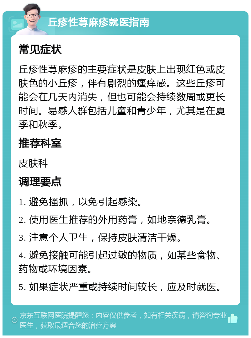 丘疹性荨麻疹就医指南 常见症状 丘疹性荨麻疹的主要症状是皮肤上出现红色或皮肤色的小丘疹，伴有剧烈的瘙痒感。这些丘疹可能会在几天内消失，但也可能会持续数周或更长时间。易感人群包括儿童和青少年，尤其是在夏季和秋季。 推荐科室 皮肤科 调理要点 1. 避免搔抓，以免引起感染。 2. 使用医生推荐的外用药膏，如地奈德乳膏。 3. 注意个人卫生，保持皮肤清洁干燥。 4. 避免接触可能引起过敏的物质，如某些食物、药物或环境因素。 5. 如果症状严重或持续时间较长，应及时就医。