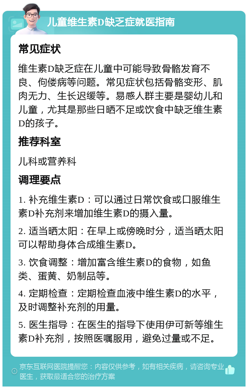 儿童维生素D缺乏症就医指南 常见症状 维生素D缺乏症在儿童中可能导致骨骼发育不良、佝偻病等问题。常见症状包括骨骼变形、肌肉无力、生长迟缓等。易感人群主要是婴幼儿和儿童，尤其是那些日晒不足或饮食中缺乏维生素D的孩子。 推荐科室 儿科或营养科 调理要点 1. 补充维生素D：可以通过日常饮食或口服维生素D补充剂来增加维生素D的摄入量。 2. 适当晒太阳：在早上或傍晚时分，适当晒太阳可以帮助身体合成维生素D。 3. 饮食调整：增加富含维生素D的食物，如鱼类、蛋黄、奶制品等。 4. 定期检查：定期检查血液中维生素D的水平，及时调整补充剂的用量。 5. 医生指导：在医生的指导下使用伊可新等维生素D补充剂，按照医嘱服用，避免过量或不足。