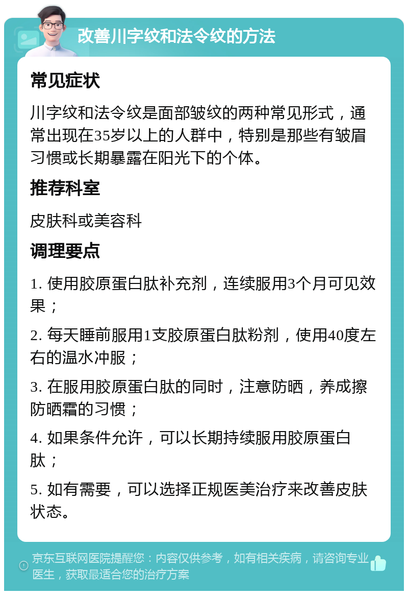 改善川字纹和法令纹的方法 常见症状 川字纹和法令纹是面部皱纹的两种常见形式，通常出现在35岁以上的人群中，特别是那些有皱眉习惯或长期暴露在阳光下的个体。 推荐科室 皮肤科或美容科 调理要点 1. 使用胶原蛋白肽补充剂，连续服用3个月可见效果； 2. 每天睡前服用1支胶原蛋白肽粉剂，使用40度左右的温水冲服； 3. 在服用胶原蛋白肽的同时，注意防晒，养成擦防晒霜的习惯； 4. 如果条件允许，可以长期持续服用胶原蛋白肽； 5. 如有需要，可以选择正规医美治疗来改善皮肤状态。