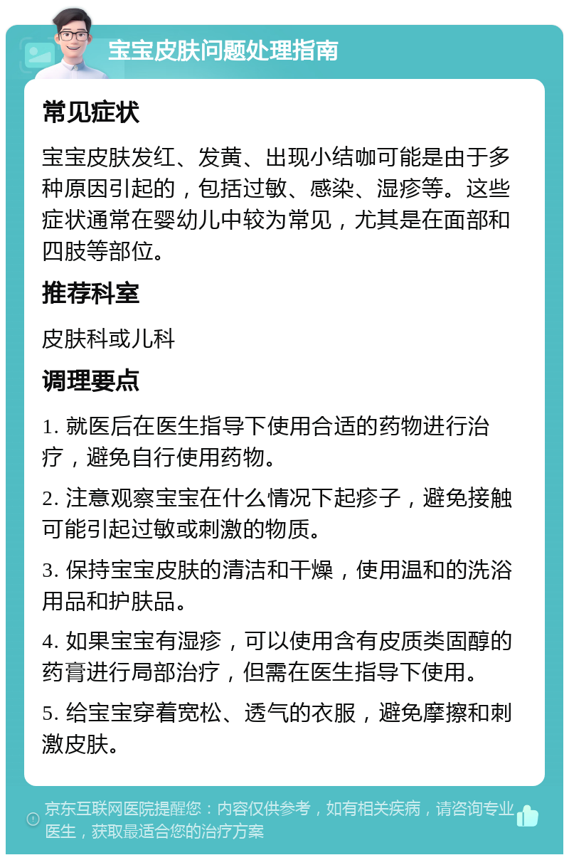 宝宝皮肤问题处理指南 常见症状 宝宝皮肤发红、发黄、出现小结咖可能是由于多种原因引起的，包括过敏、感染、湿疹等。这些症状通常在婴幼儿中较为常见，尤其是在面部和四肢等部位。 推荐科室 皮肤科或儿科 调理要点 1. 就医后在医生指导下使用合适的药物进行治疗，避免自行使用药物。 2. 注意观察宝宝在什么情况下起疹子，避免接触可能引起过敏或刺激的物质。 3. 保持宝宝皮肤的清洁和干燥，使用温和的洗浴用品和护肤品。 4. 如果宝宝有湿疹，可以使用含有皮质类固醇的药膏进行局部治疗，但需在医生指导下使用。 5. 给宝宝穿着宽松、透气的衣服，避免摩擦和刺激皮肤。