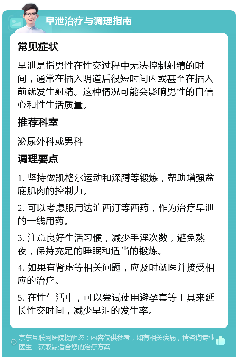 早泄治疗与调理指南 常见症状 早泄是指男性在性交过程中无法控制射精的时间，通常在插入阴道后很短时间内或甚至在插入前就发生射精。这种情况可能会影响男性的自信心和性生活质量。 推荐科室 泌尿外科或男科 调理要点 1. 坚持做凯格尔运动和深蹲等锻炼，帮助增强盆底肌肉的控制力。 2. 可以考虑服用达泊西汀等西药，作为治疗早泄的一线用药。 3. 注意良好生活习惯，减少手淫次数，避免熬夜，保持充足的睡眠和适当的锻炼。 4. 如果有肾虚等相关问题，应及时就医并接受相应的治疗。 5. 在性生活中，可以尝试使用避孕套等工具来延长性交时间，减少早泄的发生率。