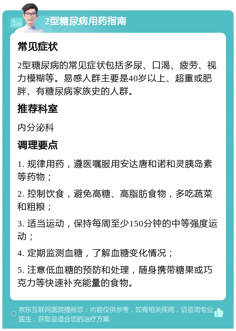 2型糖尿病用药指南 常见症状 2型糖尿病的常见症状包括多尿、口渴、疲劳、视力模糊等。易感人群主要是40岁以上、超重或肥胖、有糖尿病家族史的人群。 推荐科室 内分泌科 调理要点 1. 规律用药，遵医嘱服用安达唐和诺和灵胰岛素等药物； 2. 控制饮食，避免高糖、高脂肪食物，多吃蔬菜和粗粮； 3. 适当运动，保持每周至少150分钟的中等强度运动； 4. 定期监测血糖，了解血糖变化情况； 5. 注意低血糖的预防和处理，随身携带糖果或巧克力等快速补充能量的食物。