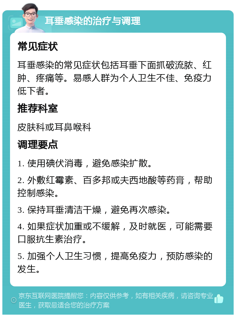 耳垂感染的治疗与调理 常见症状 耳垂感染的常见症状包括耳垂下面抓破流脓、红肿、疼痛等。易感人群为个人卫生不佳、免疫力低下者。 推荐科室 皮肤科或耳鼻喉科 调理要点 1. 使用碘伏消毒，避免感染扩散。 2. 外敷红霉素、百多邦或夫西地酸等药膏，帮助控制感染。 3. 保持耳垂清洁干燥，避免再次感染。 4. 如果症状加重或不缓解，及时就医，可能需要口服抗生素治疗。 5. 加强个人卫生习惯，提高免疫力，预防感染的发生。