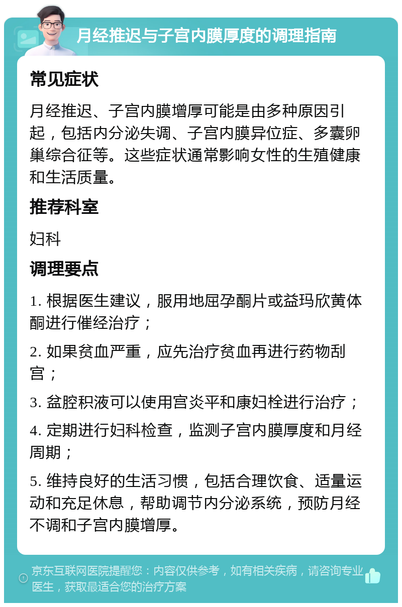 月经推迟与子宫内膜厚度的调理指南 常见症状 月经推迟、子宫内膜增厚可能是由多种原因引起，包括内分泌失调、子宫内膜异位症、多囊卵巢综合征等。这些症状通常影响女性的生殖健康和生活质量。 推荐科室 妇科 调理要点 1. 根据医生建议，服用地屈孕酮片或益玛欣黄体酮进行催经治疗； 2. 如果贫血严重，应先治疗贫血再进行药物刮宫； 3. 盆腔积液可以使用宫炎平和康妇栓进行治疗； 4. 定期进行妇科检查，监测子宫内膜厚度和月经周期； 5. 维持良好的生活习惯，包括合理饮食、适量运动和充足休息，帮助调节内分泌系统，预防月经不调和子宫内膜增厚。