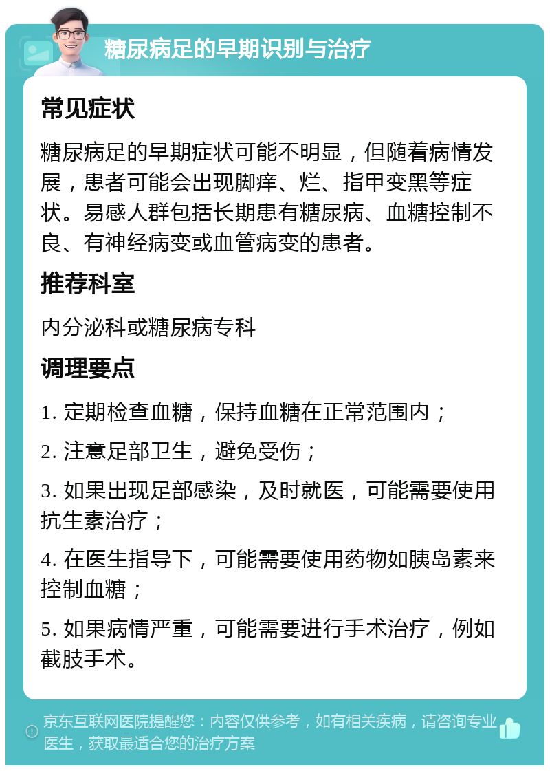 糖尿病足的早期识别与治疗 常见症状 糖尿病足的早期症状可能不明显，但随着病情发展，患者可能会出现脚痒、烂、指甲变黑等症状。易感人群包括长期患有糖尿病、血糖控制不良、有神经病变或血管病变的患者。 推荐科室 内分泌科或糖尿病专科 调理要点 1. 定期检查血糖，保持血糖在正常范围内； 2. 注意足部卫生，避免受伤； 3. 如果出现足部感染，及时就医，可能需要使用抗生素治疗； 4. 在医生指导下，可能需要使用药物如胰岛素来控制血糖； 5. 如果病情严重，可能需要进行手术治疗，例如截肢手术。