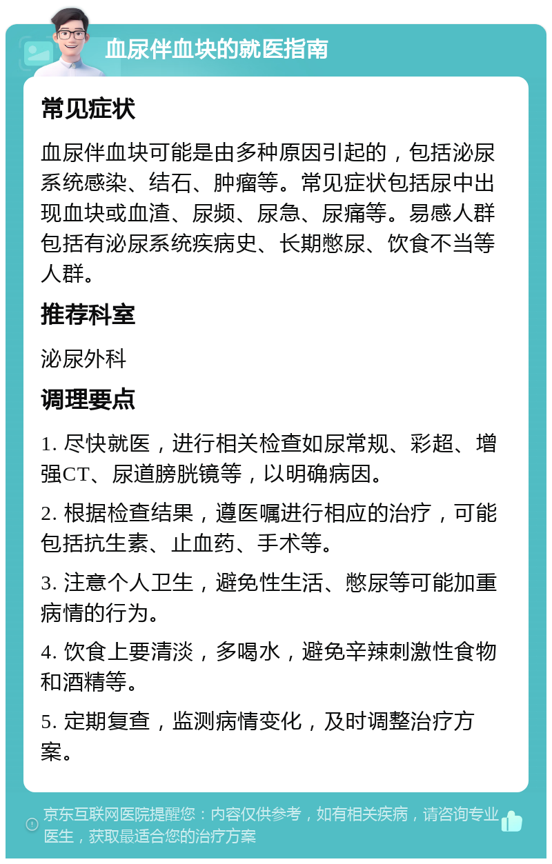 血尿伴血块的就医指南 常见症状 血尿伴血块可能是由多种原因引起的，包括泌尿系统感染、结石、肿瘤等。常见症状包括尿中出现血块或血渣、尿频、尿急、尿痛等。易感人群包括有泌尿系统疾病史、长期憋尿、饮食不当等人群。 推荐科室 泌尿外科 调理要点 1. 尽快就医，进行相关检查如尿常规、彩超、增强CT、尿道膀胱镜等，以明确病因。 2. 根据检查结果，遵医嘱进行相应的治疗，可能包括抗生素、止血药、手术等。 3. 注意个人卫生，避免性生活、憋尿等可能加重病情的行为。 4. 饮食上要清淡，多喝水，避免辛辣刺激性食物和酒精等。 5. 定期复查，监测病情变化，及时调整治疗方案。