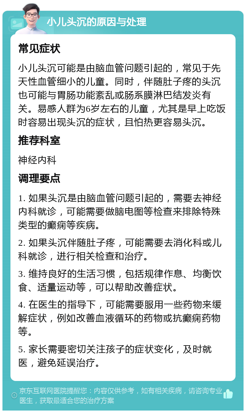 小儿头沉的原因与处理 常见症状 小儿头沉可能是由脑血管问题引起的，常见于先天性血管细小的儿童。同时，伴随肚子疼的头沉也可能与胃肠功能紊乱或肠系膜淋巴结发炎有关。易感人群为6岁左右的儿童，尤其是早上吃饭时容易出现头沉的症状，且怕热更容易头沉。 推荐科室 神经内科 调理要点 1. 如果头沉是由脑血管问题引起的，需要去神经内科就诊，可能需要做脑电图等检查来排除特殊类型的癫痫等疾病。 2. 如果头沉伴随肚子疼，可能需要去消化科或儿科就诊，进行相关检查和治疗。 3. 维持良好的生活习惯，包括规律作息、均衡饮食、适量运动等，可以帮助改善症状。 4. 在医生的指导下，可能需要服用一些药物来缓解症状，例如改善血液循环的药物或抗癫痫药物等。 5. 家长需要密切关注孩子的症状变化，及时就医，避免延误治疗。