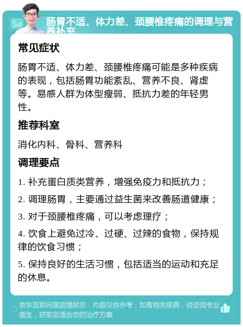 肠胃不适、体力差、颈腰椎疼痛的调理与营养补充 常见症状 肠胃不适、体力差、颈腰椎疼痛可能是多种疾病的表现，包括肠胃功能紊乱、营养不良、肾虚等。易感人群为体型瘦弱、抵抗力差的年轻男性。 推荐科室 消化内科、骨科、营养科 调理要点 1. 补充蛋白质类营养，增强免疫力和抵抗力； 2. 调理肠胃，主要通过益生菌来改善肠道健康； 3. 对于颈腰椎疼痛，可以考虑理疗； 4. 饮食上避免过冷、过硬、过辣的食物，保持规律的饮食习惯； 5. 保持良好的生活习惯，包括适当的运动和充足的休息。