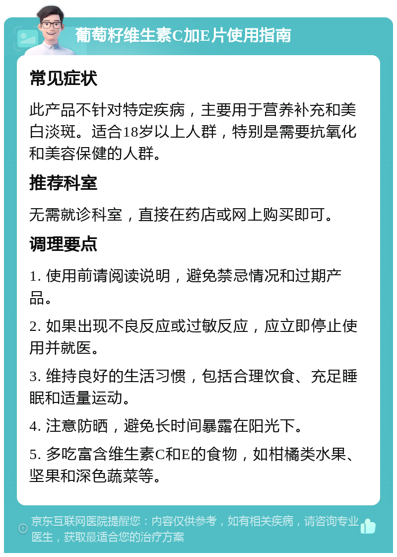 葡萄籽维生素C加E片使用指南 常见症状 此产品不针对特定疾病，主要用于营养补充和美白淡斑。适合18岁以上人群，特别是需要抗氧化和美容保健的人群。 推荐科室 无需就诊科室，直接在药店或网上购买即可。 调理要点 1. 使用前请阅读说明，避免禁忌情况和过期产品。 2. 如果出现不良反应或过敏反应，应立即停止使用并就医。 3. 维持良好的生活习惯，包括合理饮食、充足睡眠和适量运动。 4. 注意防晒，避免长时间暴露在阳光下。 5. 多吃富含维生素C和E的食物，如柑橘类水果、坚果和深色蔬菜等。