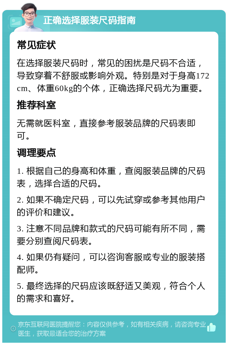 正确选择服装尺码指南 常见症状 在选择服装尺码时，常见的困扰是尺码不合适，导致穿着不舒服或影响外观。特别是对于身高172cm、体重60kg的个体，正确选择尺码尤为重要。 推荐科室 无需就医科室，直接参考服装品牌的尺码表即可。 调理要点 1. 根据自己的身高和体重，查阅服装品牌的尺码表，选择合适的尺码。 2. 如果不确定尺码，可以先试穿或参考其他用户的评价和建议。 3. 注意不同品牌和款式的尺码可能有所不同，需要分别查阅尺码表。 4. 如果仍有疑问，可以咨询客服或专业的服装搭配师。 5. 最终选择的尺码应该既舒适又美观，符合个人的需求和喜好。