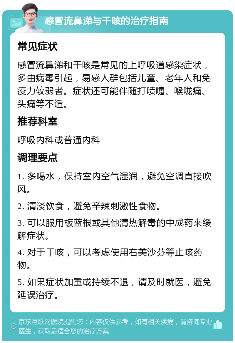 感冒流鼻涕与干咳的治疗指南 常见症状 感冒流鼻涕和干咳是常见的上呼吸道感染症状，多由病毒引起，易感人群包括儿童、老年人和免疫力较弱者。症状还可能伴随打喷嚏、喉咙痛、头痛等不适。 推荐科室 呼吸内科或普通内科 调理要点 1. 多喝水，保持室内空气湿润，避免空调直接吹风。 2. 清淡饮食，避免辛辣刺激性食物。 3. 可以服用板蓝根或其他清热解毒的中成药来缓解症状。 4. 对于干咳，可以考虑使用右美沙芬等止咳药物。 5. 如果症状加重或持续不退，请及时就医，避免延误治疗。