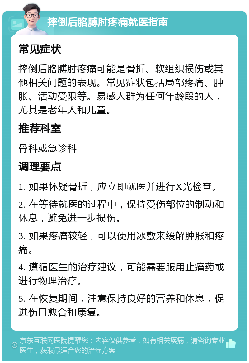 摔倒后胳膊肘疼痛就医指南 常见症状 摔倒后胳膊肘疼痛可能是骨折、软组织损伤或其他相关问题的表现。常见症状包括局部疼痛、肿胀、活动受限等。易感人群为任何年龄段的人，尤其是老年人和儿童。 推荐科室 骨科或急诊科 调理要点 1. 如果怀疑骨折，应立即就医并进行X光检查。 2. 在等待就医的过程中，保持受伤部位的制动和休息，避免进一步损伤。 3. 如果疼痛较轻，可以使用冰敷来缓解肿胀和疼痛。 4. 遵循医生的治疗建议，可能需要服用止痛药或进行物理治疗。 5. 在恢复期间，注意保持良好的营养和休息，促进伤口愈合和康复。