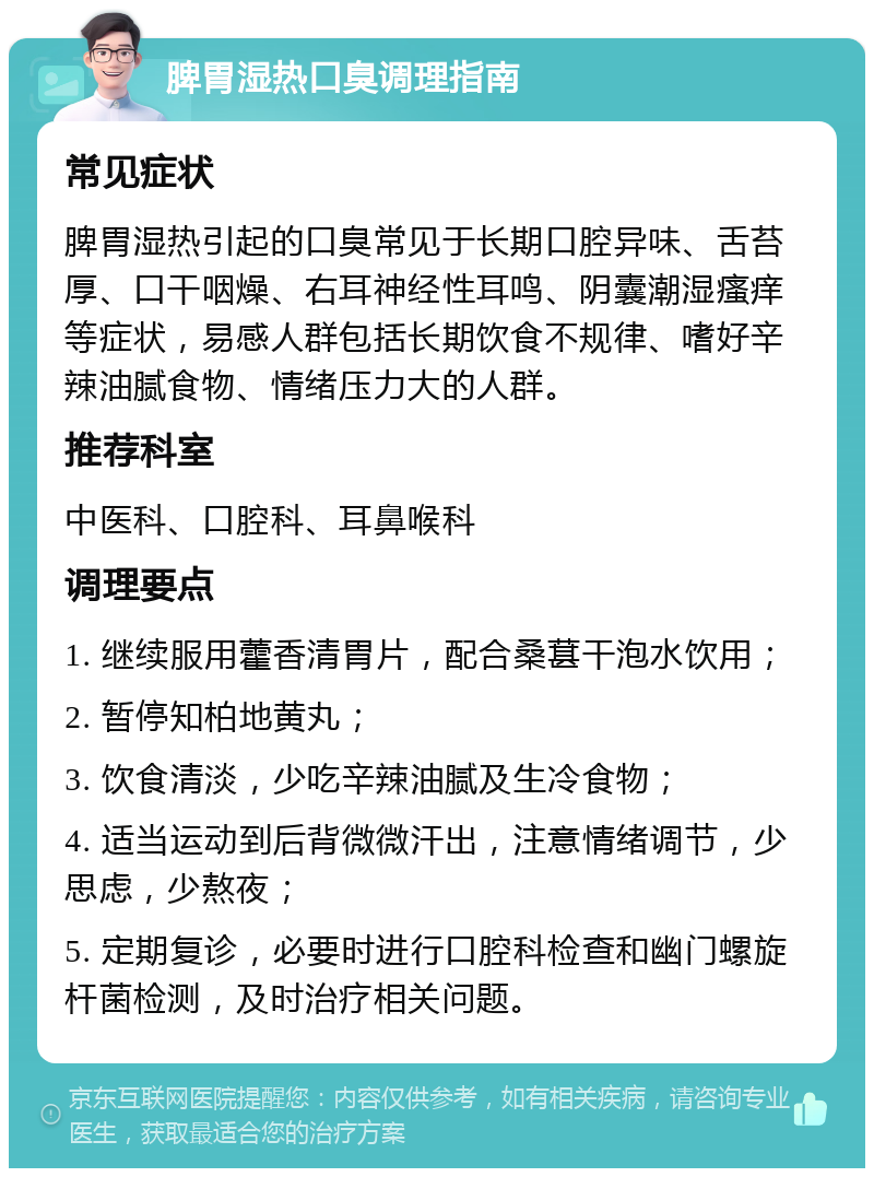 脾胃湿热口臭调理指南 常见症状 脾胃湿热引起的口臭常见于长期口腔异味、舌苔厚、口干咽燥、右耳神经性耳鸣、阴囊潮湿瘙痒等症状，易感人群包括长期饮食不规律、嗜好辛辣油腻食物、情绪压力大的人群。 推荐科室 中医科、口腔科、耳鼻喉科 调理要点 1. 继续服用藿香清胃片，配合桑葚干泡水饮用； 2. 暂停知柏地黄丸； 3. 饮食清淡，少吃辛辣油腻及生冷食物； 4. 适当运动到后背微微汗出，注意情绪调节，少思虑，少熬夜； 5. 定期复诊，必要时进行口腔科检查和幽门螺旋杆菌检测，及时治疗相关问题。