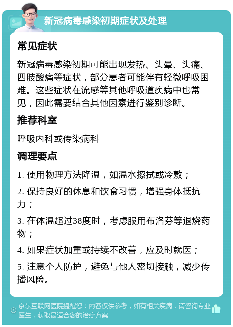 新冠病毒感染初期症状及处理 常见症状 新冠病毒感染初期可能出现发热、头晕、头痛、四肢酸痛等症状，部分患者可能伴有轻微呼吸困难。这些症状在流感等其他呼吸道疾病中也常见，因此需要结合其他因素进行鉴别诊断。 推荐科室 呼吸内科或传染病科 调理要点 1. 使用物理方法降温，如温水擦拭或冷敷； 2. 保持良好的休息和饮食习惯，增强身体抵抗力； 3. 在体温超过38度时，考虑服用布洛芬等退烧药物； 4. 如果症状加重或持续不改善，应及时就医； 5. 注意个人防护，避免与他人密切接触，减少传播风险。