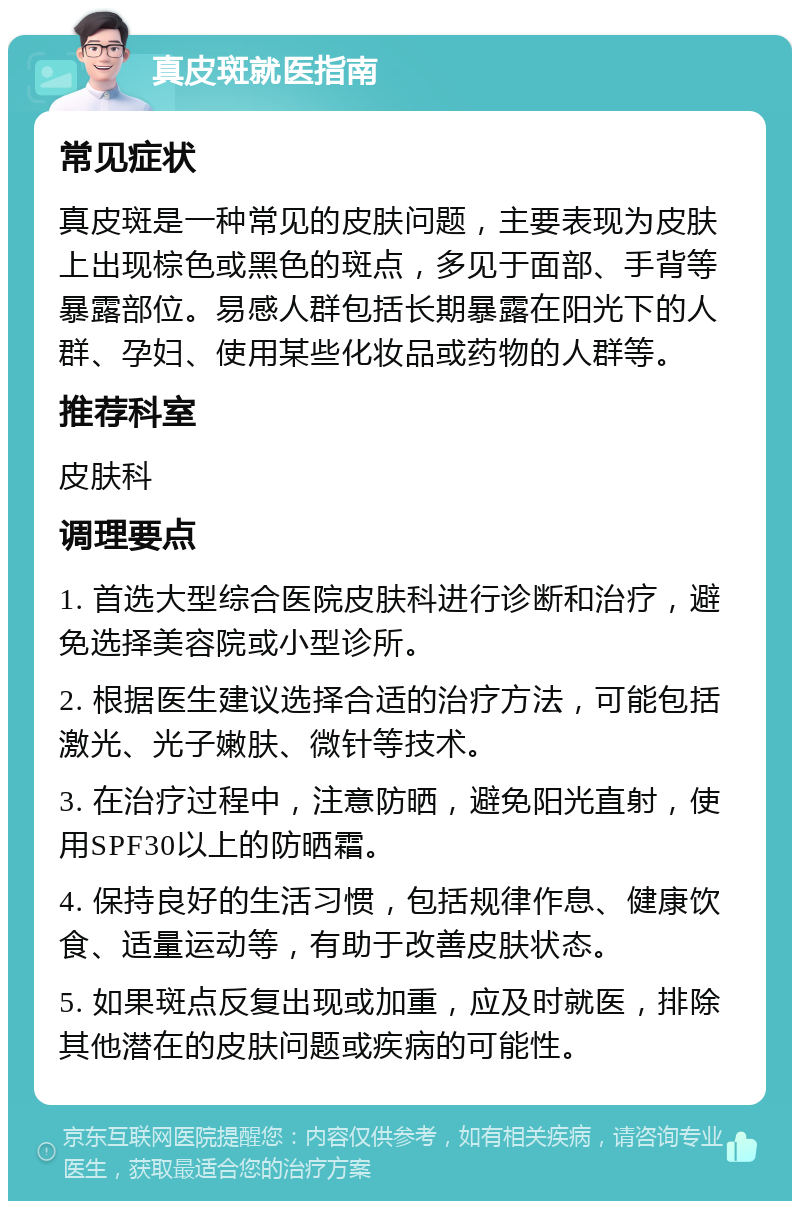 真皮斑就医指南 常见症状 真皮斑是一种常见的皮肤问题，主要表现为皮肤上出现棕色或黑色的斑点，多见于面部、手背等暴露部位。易感人群包括长期暴露在阳光下的人群、孕妇、使用某些化妆品或药物的人群等。 推荐科室 皮肤科 调理要点 1. 首选大型综合医院皮肤科进行诊断和治疗，避免选择美容院或小型诊所。 2. 根据医生建议选择合适的治疗方法，可能包括激光、光子嫩肤、微针等技术。 3. 在治疗过程中，注意防晒，避免阳光直射，使用SPF30以上的防晒霜。 4. 保持良好的生活习惯，包括规律作息、健康饮食、适量运动等，有助于改善皮肤状态。 5. 如果斑点反复出现或加重，应及时就医，排除其他潜在的皮肤问题或疾病的可能性。