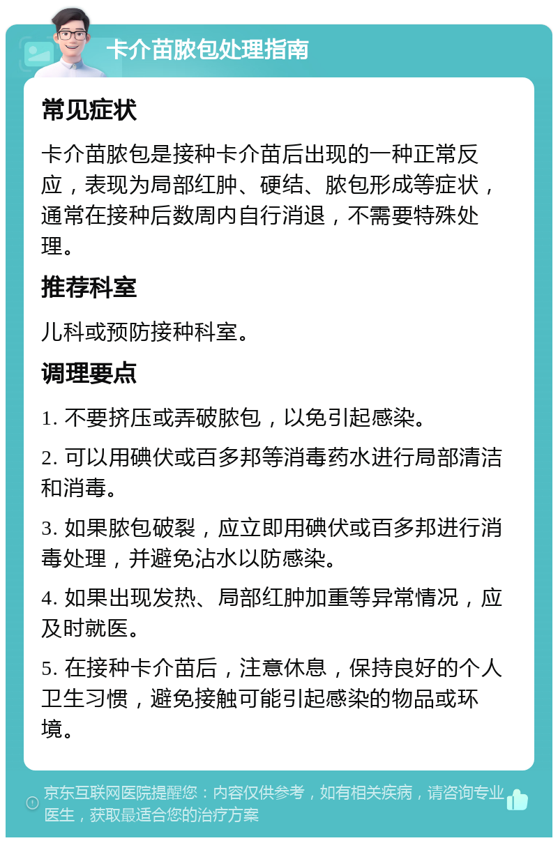 卡介苗脓包处理指南 常见症状 卡介苗脓包是接种卡介苗后出现的一种正常反应，表现为局部红肿、硬结、脓包形成等症状，通常在接种后数周内自行消退，不需要特殊处理。 推荐科室 儿科或预防接种科室。 调理要点 1. 不要挤压或弄破脓包，以免引起感染。 2. 可以用碘伏或百多邦等消毒药水进行局部清洁和消毒。 3. 如果脓包破裂，应立即用碘伏或百多邦进行消毒处理，并避免沾水以防感染。 4. 如果出现发热、局部红肿加重等异常情况，应及时就医。 5. 在接种卡介苗后，注意休息，保持良好的个人卫生习惯，避免接触可能引起感染的物品或环境。