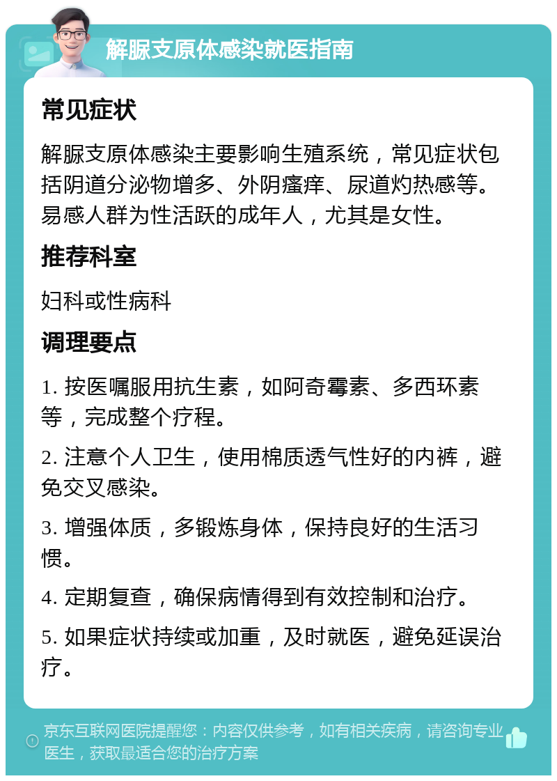 解脲支原体感染就医指南 常见症状 解脲支原体感染主要影响生殖系统，常见症状包括阴道分泌物增多、外阴瘙痒、尿道灼热感等。易感人群为性活跃的成年人，尤其是女性。 推荐科室 妇科或性病科 调理要点 1. 按医嘱服用抗生素，如阿奇霉素、多西环素等，完成整个疗程。 2. 注意个人卫生，使用棉质透气性好的内裤，避免交叉感染。 3. 增强体质，多锻炼身体，保持良好的生活习惯。 4. 定期复查，确保病情得到有效控制和治疗。 5. 如果症状持续或加重，及时就医，避免延误治疗。