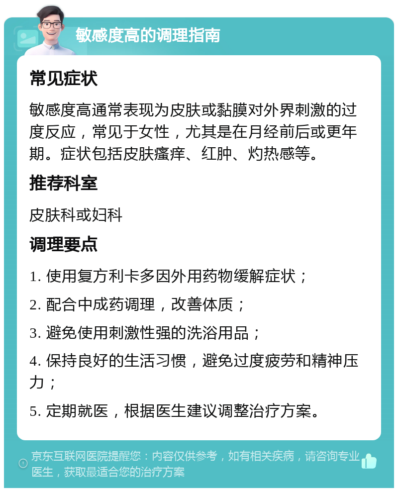 敏感度高的调理指南 常见症状 敏感度高通常表现为皮肤或黏膜对外界刺激的过度反应，常见于女性，尤其是在月经前后或更年期。症状包括皮肤瘙痒、红肿、灼热感等。 推荐科室 皮肤科或妇科 调理要点 1. 使用复方利卡多因外用药物缓解症状； 2. 配合中成药调理，改善体质； 3. 避免使用刺激性强的洗浴用品； 4. 保持良好的生活习惯，避免过度疲劳和精神压力； 5. 定期就医，根据医生建议调整治疗方案。