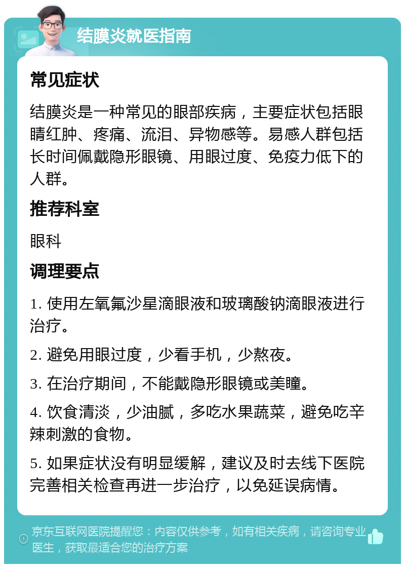 结膜炎就医指南 常见症状 结膜炎是一种常见的眼部疾病，主要症状包括眼睛红肿、疼痛、流泪、异物感等。易感人群包括长时间佩戴隐形眼镜、用眼过度、免疫力低下的人群。 推荐科室 眼科 调理要点 1. 使用左氧氟沙星滴眼液和玻璃酸钠滴眼液进行治疗。 2. 避免用眼过度，少看手机，少熬夜。 3. 在治疗期间，不能戴隐形眼镜或美瞳。 4. 饮食清淡，少油腻，多吃水果蔬菜，避免吃辛辣刺激的食物。 5. 如果症状没有明显缓解，建议及时去线下医院完善相关检查再进一步治疗，以免延误病情。