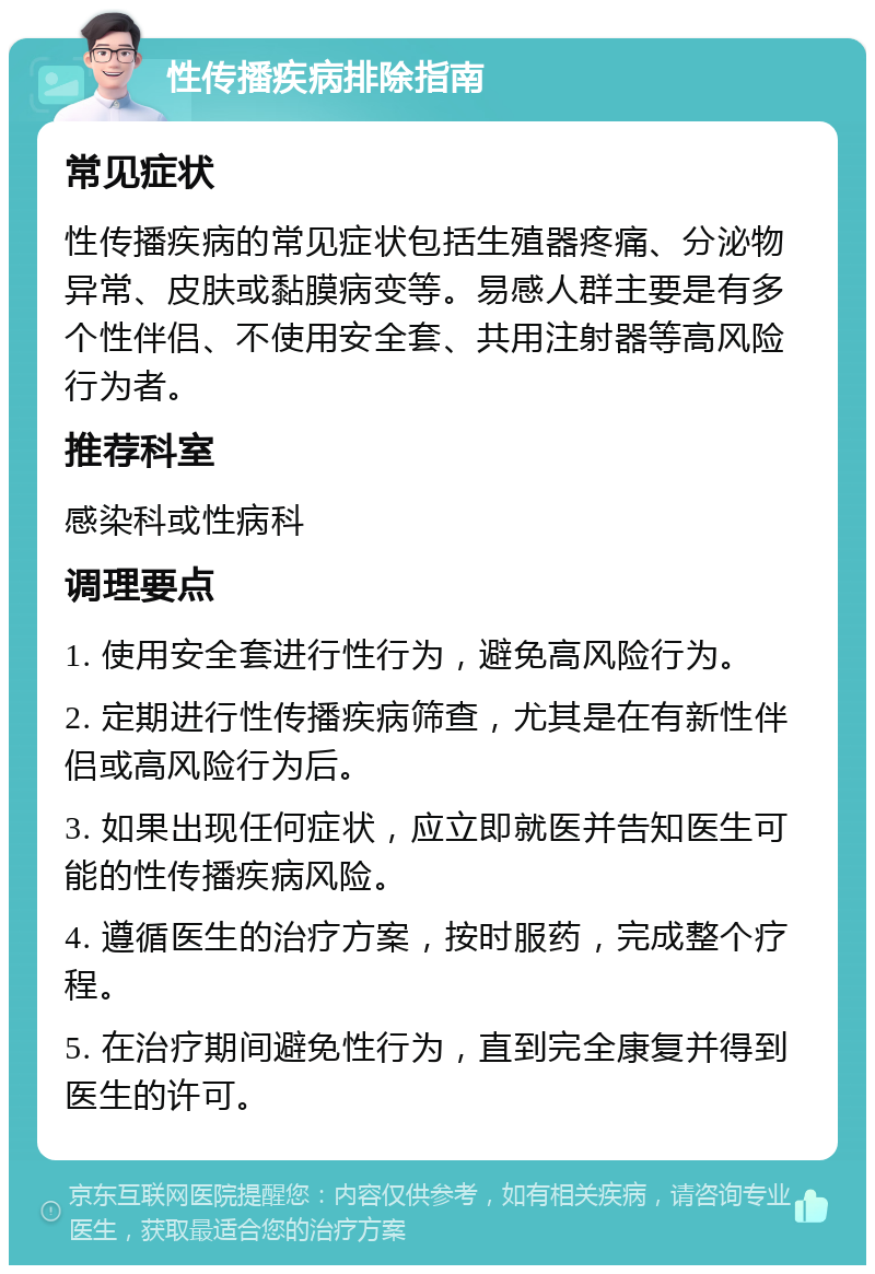 性传播疾病排除指南 常见症状 性传播疾病的常见症状包括生殖器疼痛、分泌物异常、皮肤或黏膜病变等。易感人群主要是有多个性伴侣、不使用安全套、共用注射器等高风险行为者。 推荐科室 感染科或性病科 调理要点 1. 使用安全套进行性行为，避免高风险行为。 2. 定期进行性传播疾病筛查，尤其是在有新性伴侣或高风险行为后。 3. 如果出现任何症状，应立即就医并告知医生可能的性传播疾病风险。 4. 遵循医生的治疗方案，按时服药，完成整个疗程。 5. 在治疗期间避免性行为，直到完全康复并得到医生的许可。