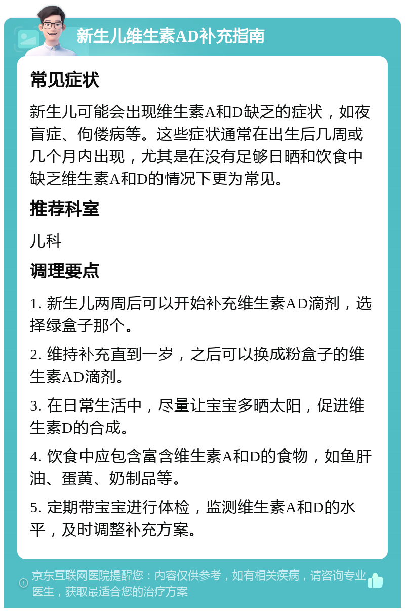 新生儿维生素AD补充指南 常见症状 新生儿可能会出现维生素A和D缺乏的症状，如夜盲症、佝偻病等。这些症状通常在出生后几周或几个月内出现，尤其是在没有足够日晒和饮食中缺乏维生素A和D的情况下更为常见。 推荐科室 儿科 调理要点 1. 新生儿两周后可以开始补充维生素AD滴剂，选择绿盒子那个。 2. 维持补充直到一岁，之后可以换成粉盒子的维生素AD滴剂。 3. 在日常生活中，尽量让宝宝多晒太阳，促进维生素D的合成。 4. 饮食中应包含富含维生素A和D的食物，如鱼肝油、蛋黄、奶制品等。 5. 定期带宝宝进行体检，监测维生素A和D的水平，及时调整补充方案。