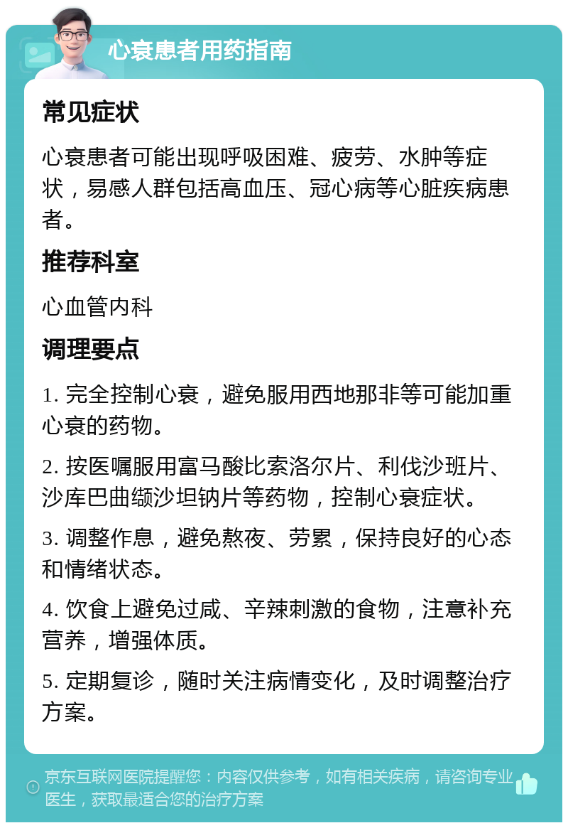 心衰患者用药指南 常见症状 心衰患者可能出现呼吸困难、疲劳、水肿等症状，易感人群包括高血压、冠心病等心脏疾病患者。 推荐科室 心血管内科 调理要点 1. 完全控制心衰，避免服用西地那非等可能加重心衰的药物。 2. 按医嘱服用富马酸比索洛尔片、利伐沙班片、沙库巴曲缬沙坦钠片等药物，控制心衰症状。 3. 调整作息，避免熬夜、劳累，保持良好的心态和情绪状态。 4. 饮食上避免过咸、辛辣刺激的食物，注意补充营养，增强体质。 5. 定期复诊，随时关注病情变化，及时调整治疗方案。