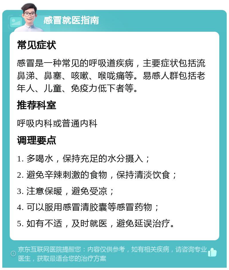 感冒就医指南 常见症状 感冒是一种常见的呼吸道疾病，主要症状包括流鼻涕、鼻塞、咳嗽、喉咙痛等。易感人群包括老年人、儿童、免疫力低下者等。 推荐科室 呼吸内科或普通内科 调理要点 1. 多喝水，保持充足的水分摄入； 2. 避免辛辣刺激的食物，保持清淡饮食； 3. 注意保暖，避免受凉； 4. 可以服用感冒清胶囊等感冒药物； 5. 如有不适，及时就医，避免延误治疗。