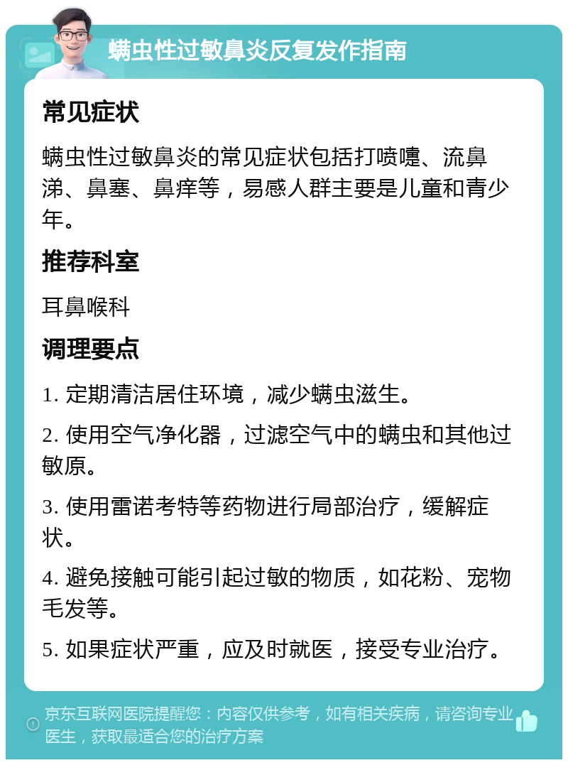 螨虫性过敏鼻炎反复发作指南 常见症状 螨虫性过敏鼻炎的常见症状包括打喷嚏、流鼻涕、鼻塞、鼻痒等，易感人群主要是儿童和青少年。 推荐科室 耳鼻喉科 调理要点 1. 定期清洁居住环境，减少螨虫滋生。 2. 使用空气净化器，过滤空气中的螨虫和其他过敏原。 3. 使用雷诺考特等药物进行局部治疗，缓解症状。 4. 避免接触可能引起过敏的物质，如花粉、宠物毛发等。 5. 如果症状严重，应及时就医，接受专业治疗。