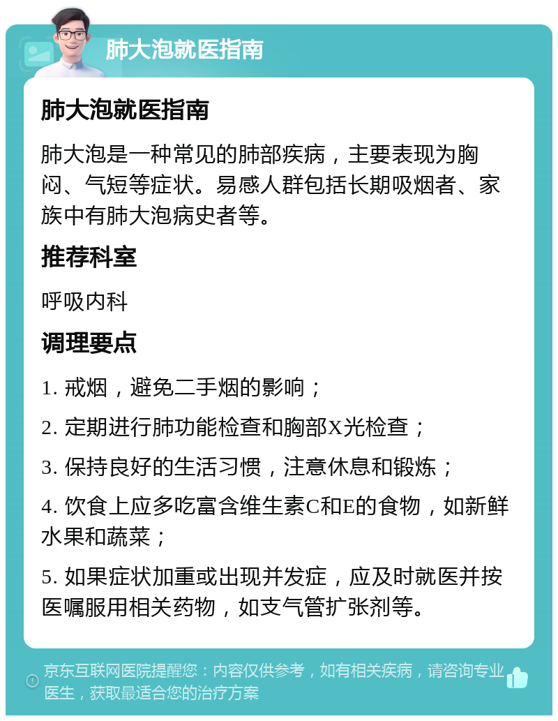 肺大泡就医指南 肺大泡就医指南 肺大泡是一种常见的肺部疾病，主要表现为胸闷、气短等症状。易感人群包括长期吸烟者、家族中有肺大泡病史者等。 推荐科室 呼吸内科 调理要点 1. 戒烟，避免二手烟的影响； 2. 定期进行肺功能检查和胸部X光检查； 3. 保持良好的生活习惯，注意休息和锻炼； 4. 饮食上应多吃富含维生素C和E的食物，如新鲜水果和蔬菜； 5. 如果症状加重或出现并发症，应及时就医并按医嘱服用相关药物，如支气管扩张剂等。