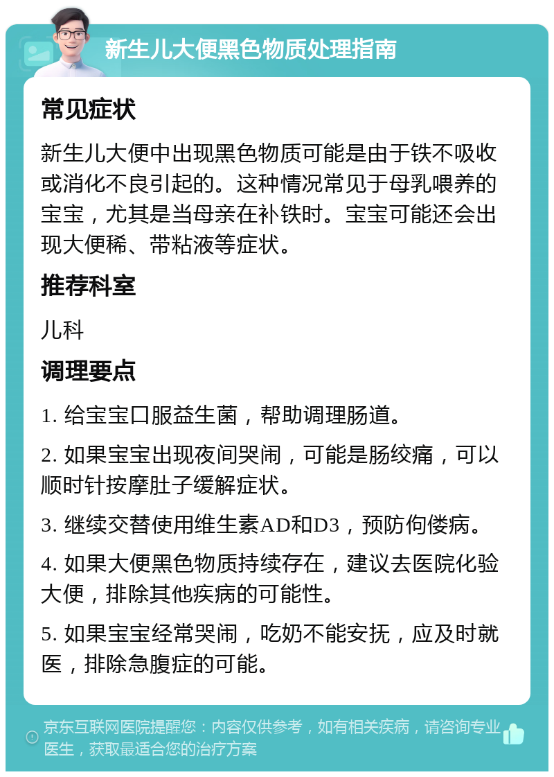 新生儿大便黑色物质处理指南 常见症状 新生儿大便中出现黑色物质可能是由于铁不吸收或消化不良引起的。这种情况常见于母乳喂养的宝宝，尤其是当母亲在补铁时。宝宝可能还会出现大便稀、带粘液等症状。 推荐科室 儿科 调理要点 1. 给宝宝口服益生菌，帮助调理肠道。 2. 如果宝宝出现夜间哭闹，可能是肠绞痛，可以顺时针按摩肚子缓解症状。 3. 继续交替使用维生素AD和D3，预防佝偻病。 4. 如果大便黑色物质持续存在，建议去医院化验大便，排除其他疾病的可能性。 5. 如果宝宝经常哭闹，吃奶不能安抚，应及时就医，排除急腹症的可能。