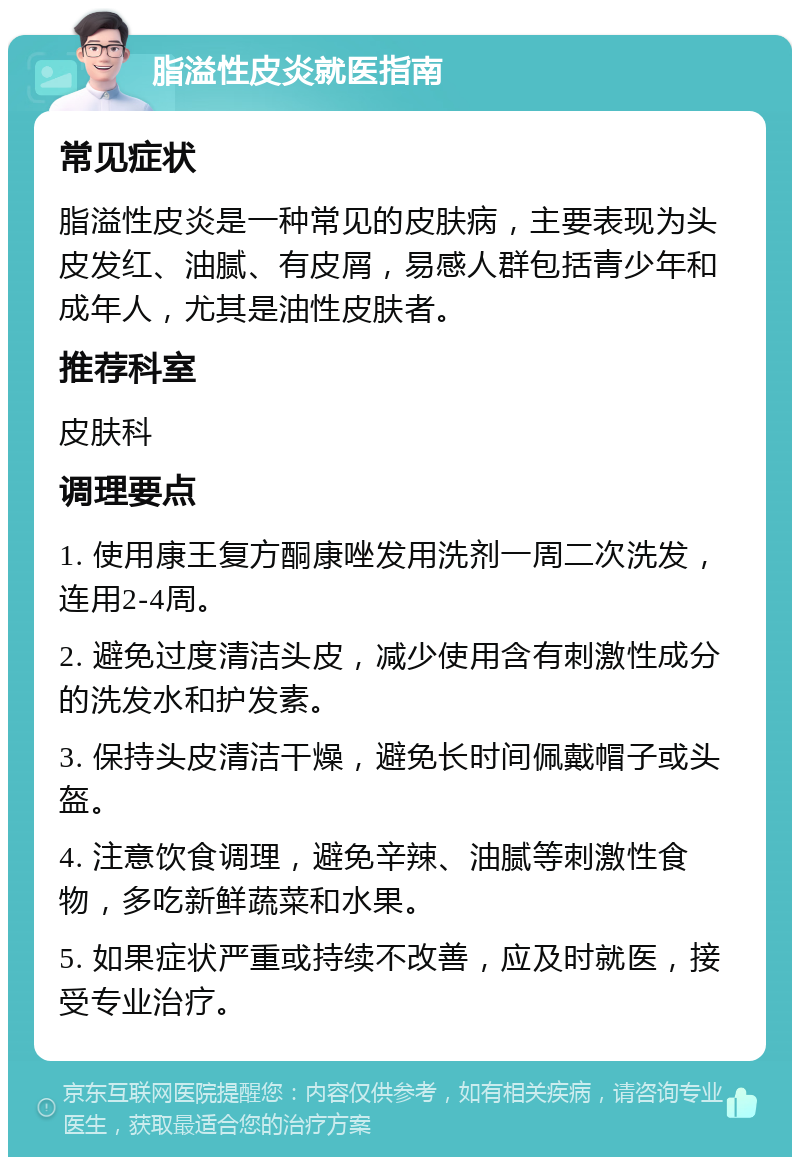 脂溢性皮炎就医指南 常见症状 脂溢性皮炎是一种常见的皮肤病，主要表现为头皮发红、油腻、有皮屑，易感人群包括青少年和成年人，尤其是油性皮肤者。 推荐科室 皮肤科 调理要点 1. 使用康王复方酮康唑发用洗剂一周二次洗发，连用2-4周。 2. 避免过度清洁头皮，减少使用含有刺激性成分的洗发水和护发素。 3. 保持头皮清洁干燥，避免长时间佩戴帽子或头盔。 4. 注意饮食调理，避免辛辣、油腻等刺激性食物，多吃新鲜蔬菜和水果。 5. 如果症状严重或持续不改善，应及时就医，接受专业治疗。