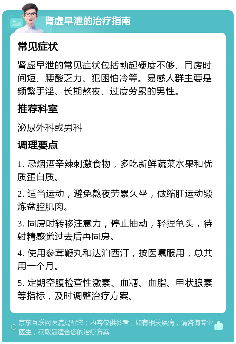 肾虚早泄的治疗指南 常见症状 肾虚早泄的常见症状包括勃起硬度不够、同房时间短、腰酸乏力、犯困怕冷等。易感人群主要是频繁手淫、长期熬夜、过度劳累的男性。 推荐科室 泌尿外科或男科 调理要点 1. 忌烟酒辛辣刺激食物，多吃新鲜蔬菜水果和优质蛋白质。 2. 适当运动，避免熬夜劳累久坐，做缩肛运动锻炼盆腔肌肉。 3. 同房时转移注意力，停止抽动，轻捏龟头，待射精感觉过去后再同房。 4. 使用参茸鞭丸和达泊西汀，按医嘱服用，总共用一个月。 5. 定期空腹检查性激素、血糖、血脂、甲状腺素等指标，及时调整治疗方案。