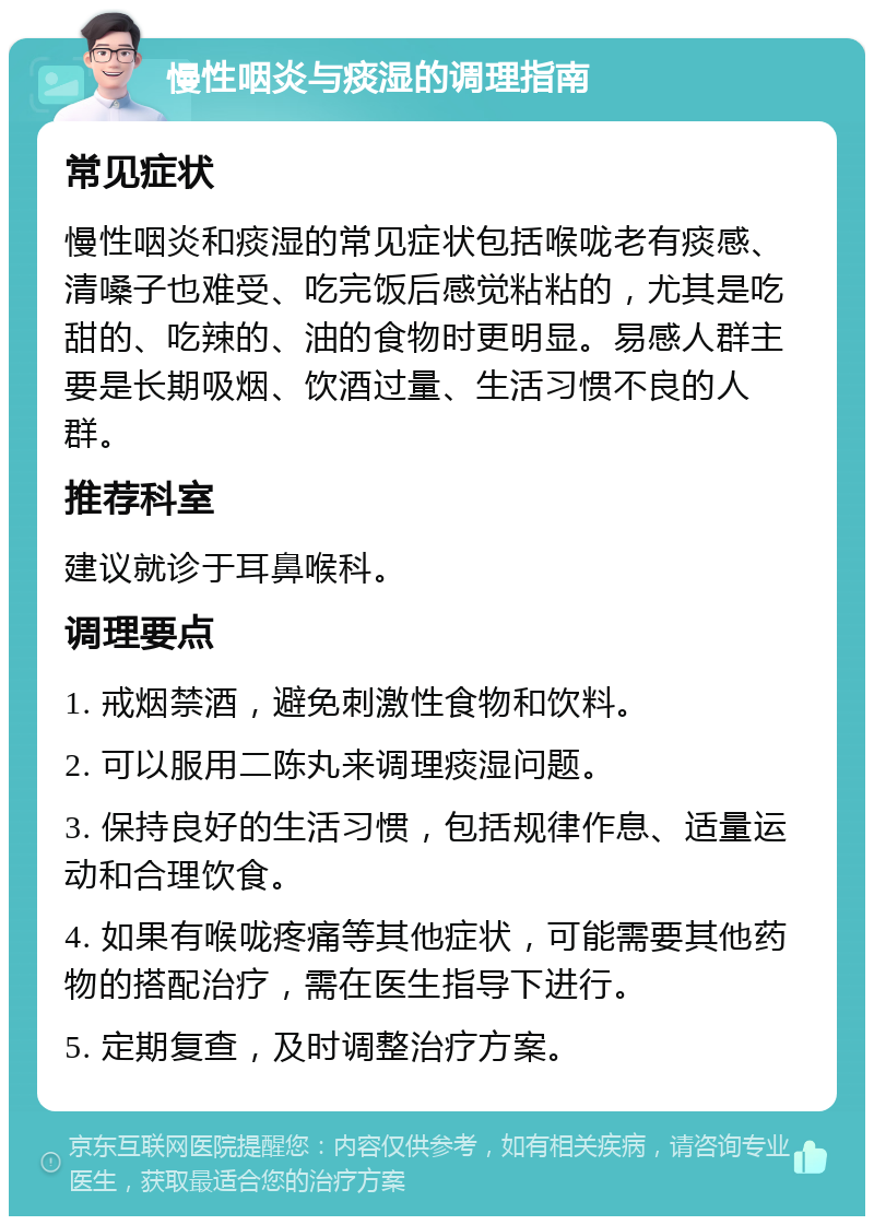 慢性咽炎与痰湿的调理指南 常见症状 慢性咽炎和痰湿的常见症状包括喉咙老有痰感、清嗓子也难受、吃完饭后感觉粘粘的，尤其是吃甜的、吃辣的、油的食物时更明显。易感人群主要是长期吸烟、饮酒过量、生活习惯不良的人群。 推荐科室 建议就诊于耳鼻喉科。 调理要点 1. 戒烟禁酒，避免刺激性食物和饮料。 2. 可以服用二陈丸来调理痰湿问题。 3. 保持良好的生活习惯，包括规律作息、适量运动和合理饮食。 4. 如果有喉咙疼痛等其他症状，可能需要其他药物的搭配治疗，需在医生指导下进行。 5. 定期复查，及时调整治疗方案。