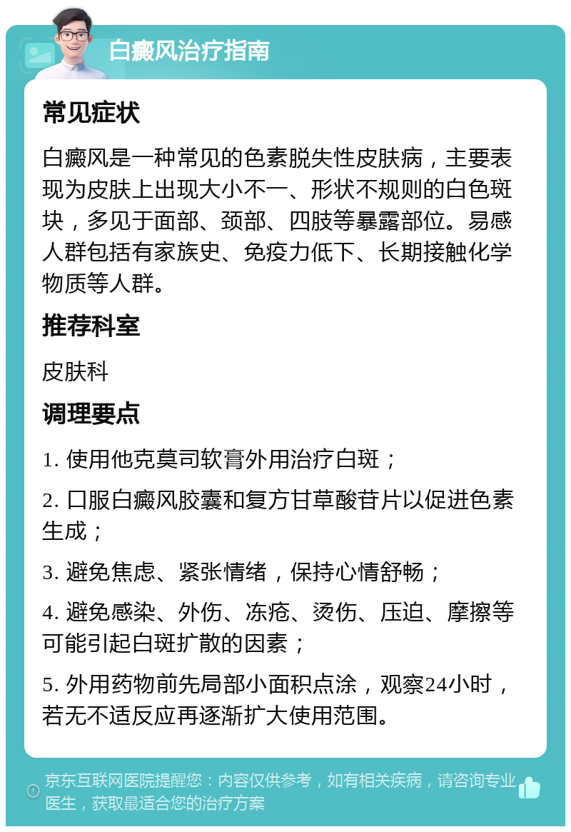 白癜风治疗指南 常见症状 白癜风是一种常见的色素脱失性皮肤病，主要表现为皮肤上出现大小不一、形状不规则的白色斑块，多见于面部、颈部、四肢等暴露部位。易感人群包括有家族史、免疫力低下、长期接触化学物质等人群。 推荐科室 皮肤科 调理要点 1. 使用他克莫司软膏外用治疗白斑； 2. 口服白癜风胶囊和复方甘草酸苷片以促进色素生成； 3. 避免焦虑、紧张情绪，保持心情舒畅； 4. 避免感染、外伤、冻疮、烫伤、压迫、摩擦等可能引起白斑扩散的因素； 5. 外用药物前先局部小面积点涂，观察24小时，若无不适反应再逐渐扩大使用范围。