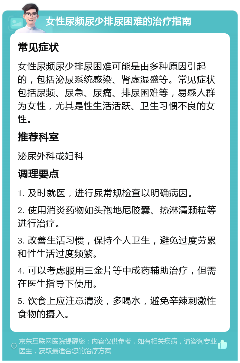 女性尿频尿少排尿困难的治疗指南 常见症状 女性尿频尿少排尿困难可能是由多种原因引起的，包括泌尿系统感染、肾虚湿盛等。常见症状包括尿频、尿急、尿痛、排尿困难等，易感人群为女性，尤其是性生活活跃、卫生习惯不良的女性。 推荐科室 泌尿外科或妇科 调理要点 1. 及时就医，进行尿常规检查以明确病因。 2. 使用消炎药物如头孢地尼胶囊、热淋清颗粒等进行治疗。 3. 改善生活习惯，保持个人卫生，避免过度劳累和性生活过度频繁。 4. 可以考虑服用三金片等中成药辅助治疗，但需在医生指导下使用。 5. 饮食上应注意清淡，多喝水，避免辛辣刺激性食物的摄入。