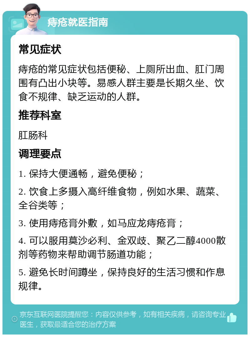 痔疮就医指南 常见症状 痔疮的常见症状包括便秘、上厕所出血、肛门周围有凸出小块等。易感人群主要是长期久坐、饮食不规律、缺乏运动的人群。 推荐科室 肛肠科 调理要点 1. 保持大便通畅，避免便秘； 2. 饮食上多摄入高纤维食物，例如水果、蔬菜、全谷类等； 3. 使用痔疮膏外敷，如马应龙痔疮膏； 4. 可以服用莫沙必利、金双歧、聚乙二醇4000散剂等药物来帮助调节肠道功能； 5. 避免长时间蹲坐，保持良好的生活习惯和作息规律。