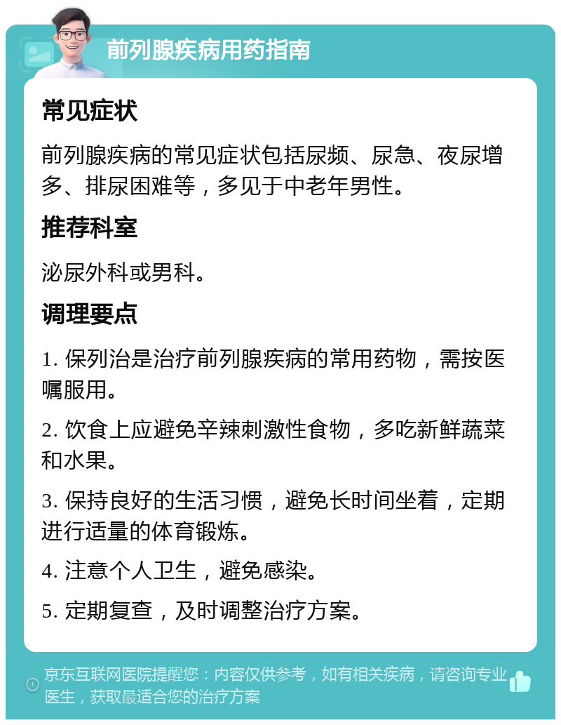 前列腺疾病用药指南 常见症状 前列腺疾病的常见症状包括尿频、尿急、夜尿增多、排尿困难等，多见于中老年男性。 推荐科室 泌尿外科或男科。 调理要点 1. 保列治是治疗前列腺疾病的常用药物，需按医嘱服用。 2. 饮食上应避免辛辣刺激性食物，多吃新鲜蔬菜和水果。 3. 保持良好的生活习惯，避免长时间坐着，定期进行适量的体育锻炼。 4. 注意个人卫生，避免感染。 5. 定期复查，及时调整治疗方案。