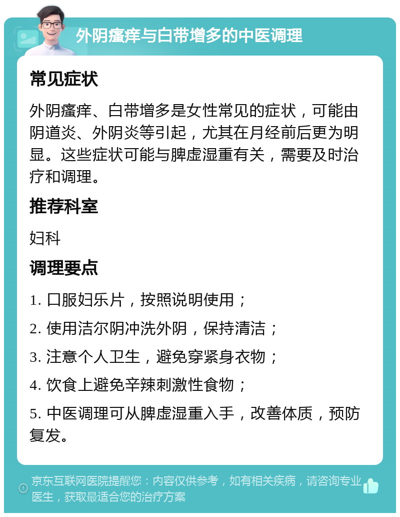 外阴瘙痒与白带增多的中医调理 常见症状 外阴瘙痒、白带增多是女性常见的症状，可能由阴道炎、外阴炎等引起，尤其在月经前后更为明显。这些症状可能与脾虚湿重有关，需要及时治疗和调理。 推荐科室 妇科 调理要点 1. 口服妇乐片，按照说明使用； 2. 使用洁尔阴冲洗外阴，保持清洁； 3. 注意个人卫生，避免穿紧身衣物； 4. 饮食上避免辛辣刺激性食物； 5. 中医调理可从脾虚湿重入手，改善体质，预防复发。