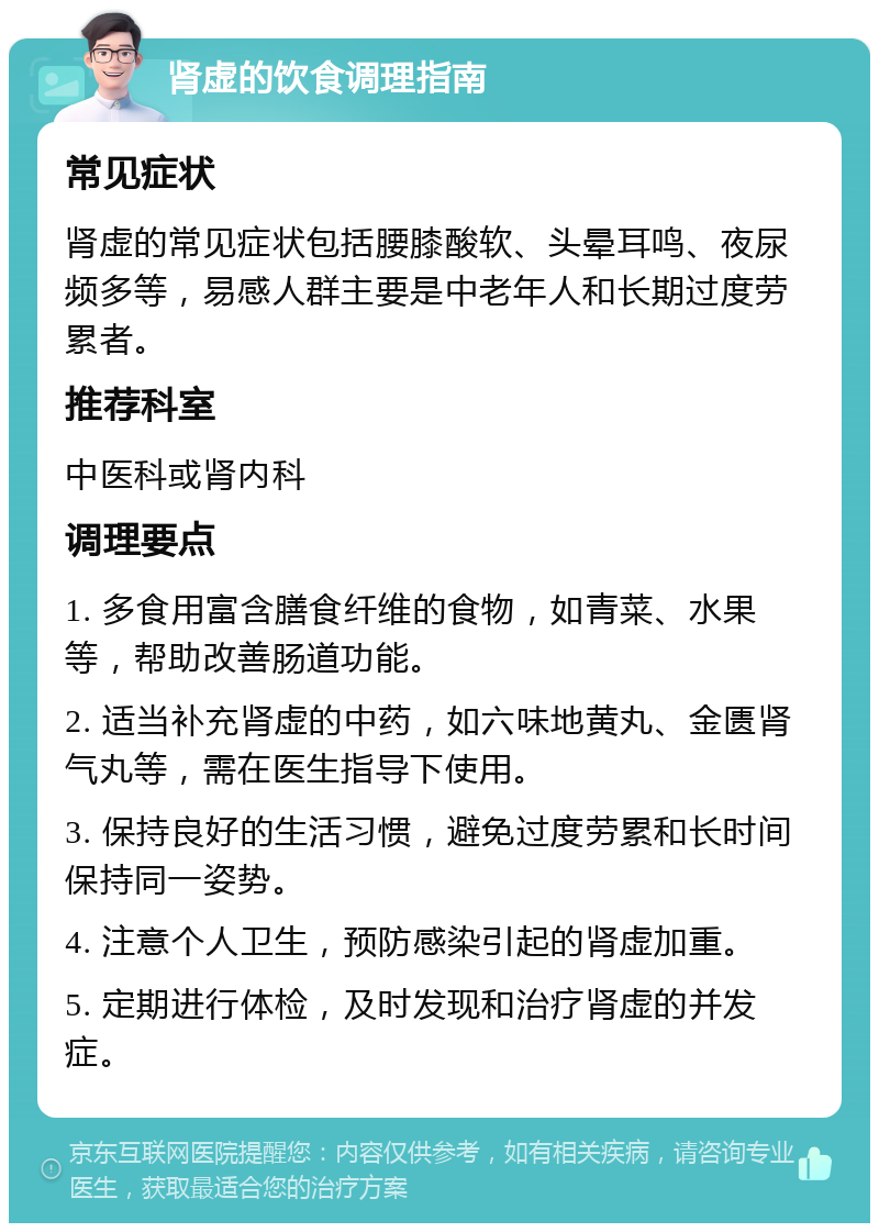 肾虚的饮食调理指南 常见症状 肾虚的常见症状包括腰膝酸软、头晕耳鸣、夜尿频多等，易感人群主要是中老年人和长期过度劳累者。 推荐科室 中医科或肾内科 调理要点 1. 多食用富含膳食纤维的食物，如青菜、水果等，帮助改善肠道功能。 2. 适当补充肾虚的中药，如六味地黄丸、金匮肾气丸等，需在医生指导下使用。 3. 保持良好的生活习惯，避免过度劳累和长时间保持同一姿势。 4. 注意个人卫生，预防感染引起的肾虚加重。 5. 定期进行体检，及时发现和治疗肾虚的并发症。