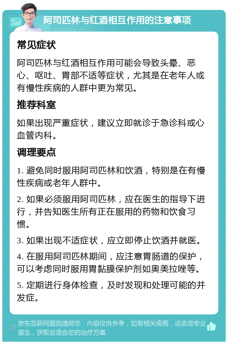 阿司匹林与红酒相互作用的注意事项 常见症状 阿司匹林与红酒相互作用可能会导致头晕、恶心、呕吐、胃部不适等症状，尤其是在老年人或有慢性疾病的人群中更为常见。 推荐科室 如果出现严重症状，建议立即就诊于急诊科或心血管内科。 调理要点 1. 避免同时服用阿司匹林和饮酒，特别是在有慢性疾病或老年人群中。 2. 如果必须服用阿司匹林，应在医生的指导下进行，并告知医生所有正在服用的药物和饮食习惯。 3. 如果出现不适症状，应立即停止饮酒并就医。 4. 在服用阿司匹林期间，应注意胃肠道的保护，可以考虑同时服用胃黏膜保护剂如奥美拉唑等。 5. 定期进行身体检查，及时发现和处理可能的并发症。