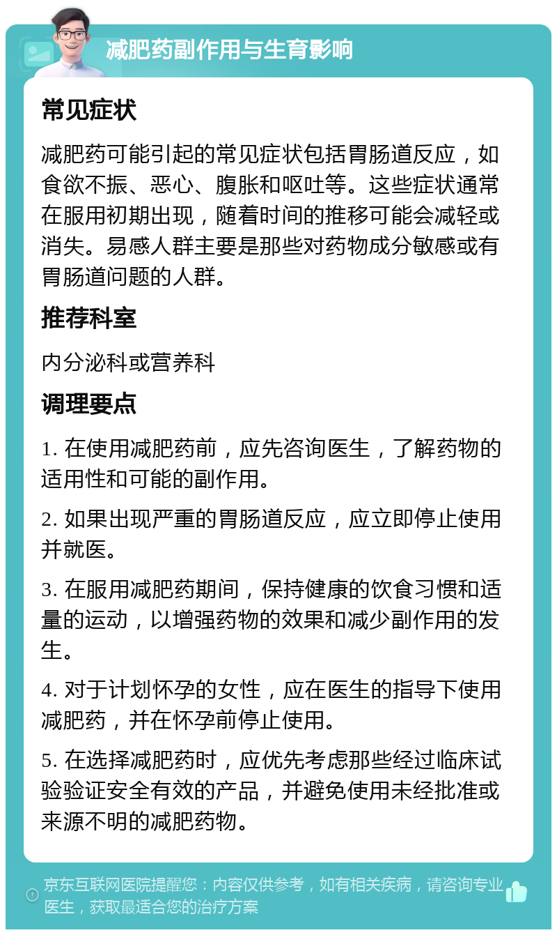 减肥药副作用与生育影响 常见症状 减肥药可能引起的常见症状包括胃肠道反应，如食欲不振、恶心、腹胀和呕吐等。这些症状通常在服用初期出现，随着时间的推移可能会减轻或消失。易感人群主要是那些对药物成分敏感或有胃肠道问题的人群。 推荐科室 内分泌科或营养科 调理要点 1. 在使用减肥药前，应先咨询医生，了解药物的适用性和可能的副作用。 2. 如果出现严重的胃肠道反应，应立即停止使用并就医。 3. 在服用减肥药期间，保持健康的饮食习惯和适量的运动，以增强药物的效果和减少副作用的发生。 4. 对于计划怀孕的女性，应在医生的指导下使用减肥药，并在怀孕前停止使用。 5. 在选择减肥药时，应优先考虑那些经过临床试验验证安全有效的产品，并避免使用未经批准或来源不明的减肥药物。