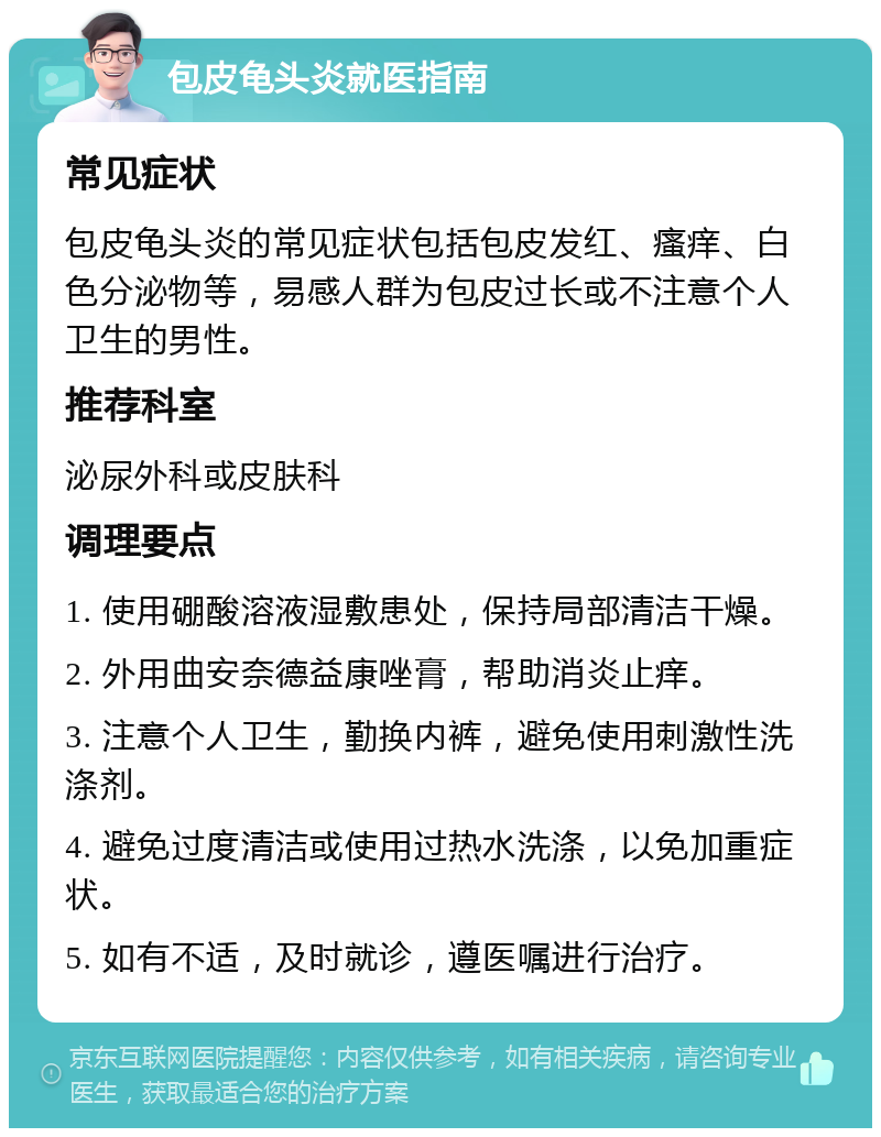 包皮龟头炎就医指南 常见症状 包皮龟头炎的常见症状包括包皮发红、瘙痒、白色分泌物等，易感人群为包皮过长或不注意个人卫生的男性。 推荐科室 泌尿外科或皮肤科 调理要点 1. 使用硼酸溶液湿敷患处，保持局部清洁干燥。 2. 外用曲安奈德益康唑膏，帮助消炎止痒。 3. 注意个人卫生，勤换内裤，避免使用刺激性洗涤剂。 4. 避免过度清洁或使用过热水洗涤，以免加重症状。 5. 如有不适，及时就诊，遵医嘱进行治疗。