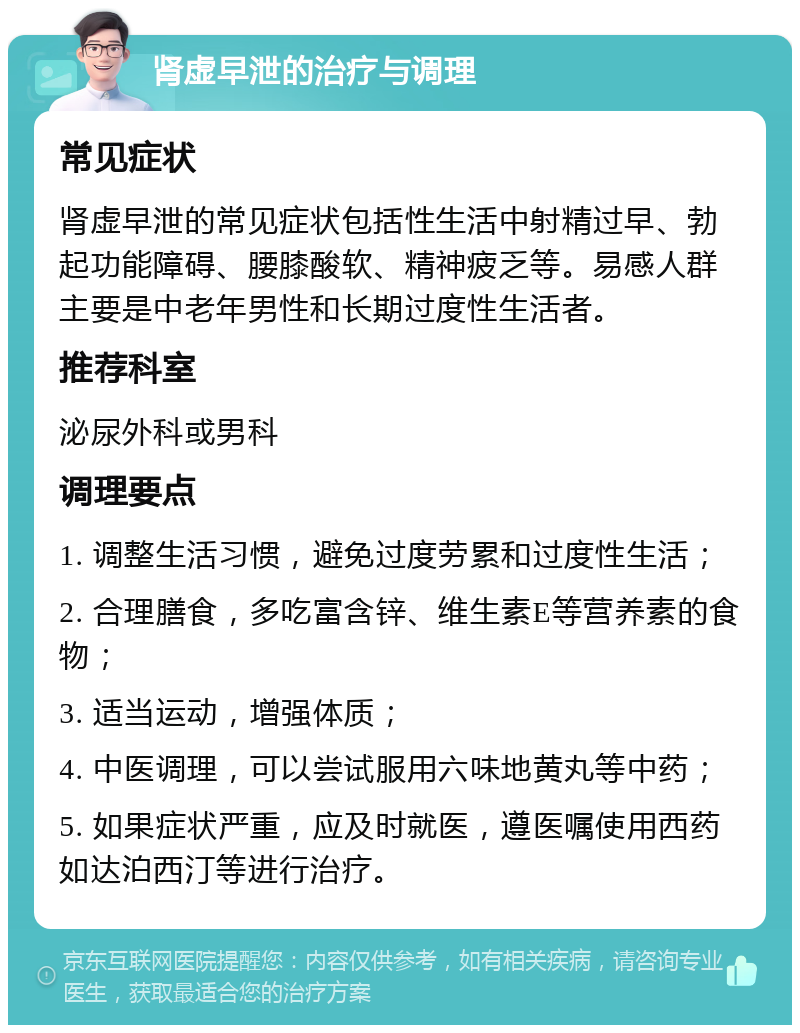 肾虚早泄的治疗与调理 常见症状 肾虚早泄的常见症状包括性生活中射精过早、勃起功能障碍、腰膝酸软、精神疲乏等。易感人群主要是中老年男性和长期过度性生活者。 推荐科室 泌尿外科或男科 调理要点 1. 调整生活习惯，避免过度劳累和过度性生活； 2. 合理膳食，多吃富含锌、维生素E等营养素的食物； 3. 适当运动，增强体质； 4. 中医调理，可以尝试服用六味地黄丸等中药； 5. 如果症状严重，应及时就医，遵医嘱使用西药如达泊西汀等进行治疗。