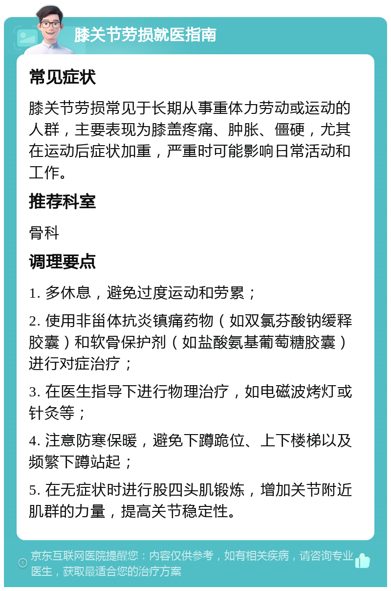 膝关节劳损就医指南 常见症状 膝关节劳损常见于长期从事重体力劳动或运动的人群，主要表现为膝盖疼痛、肿胀、僵硬，尤其在运动后症状加重，严重时可能影响日常活动和工作。 推荐科室 骨科 调理要点 1. 多休息，避免过度运动和劳累； 2. 使用非甾体抗炎镇痛药物（如双氯芬酸钠缓释胶囊）和软骨保护剂（如盐酸氨基葡萄糖胶囊）进行对症治疗； 3. 在医生指导下进行物理治疗，如电磁波烤灯或针灸等； 4. 注意防寒保暖，避免下蹲跪位、上下楼梯以及频繁下蹲站起； 5. 在无症状时进行股四头肌锻炼，增加关节附近肌群的力量，提高关节稳定性。