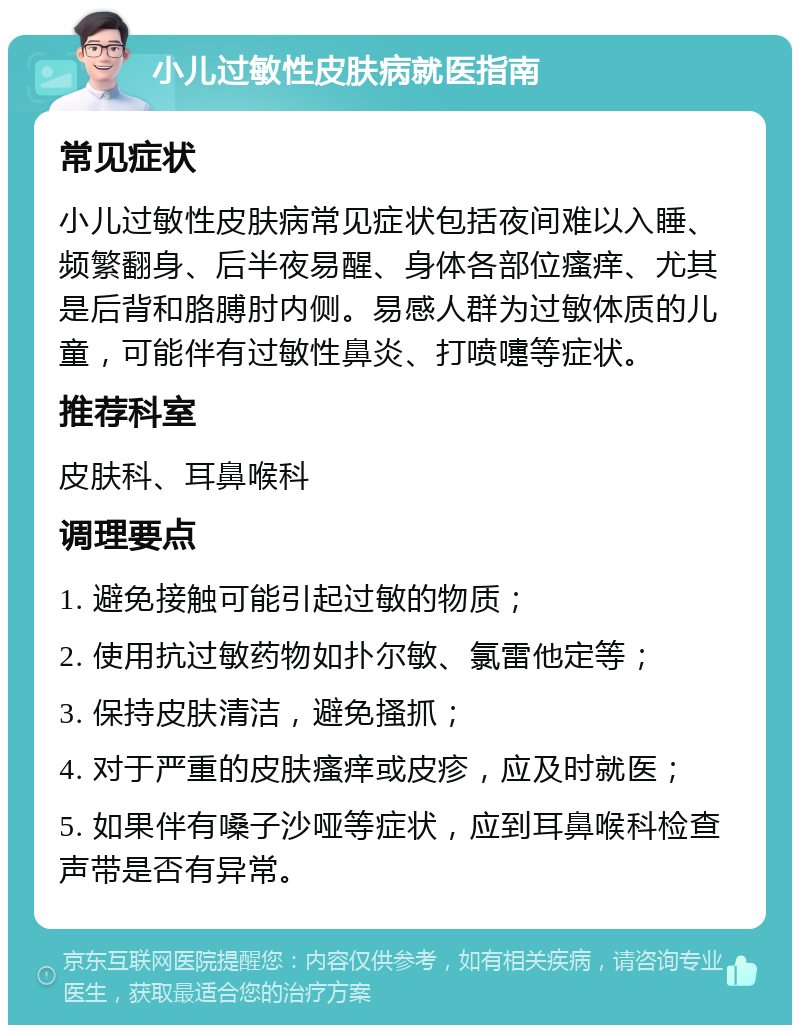 小儿过敏性皮肤病就医指南 常见症状 小儿过敏性皮肤病常见症状包括夜间难以入睡、频繁翻身、后半夜易醒、身体各部位瘙痒、尤其是后背和胳膊肘内侧。易感人群为过敏体质的儿童，可能伴有过敏性鼻炎、打喷嚏等症状。 推荐科室 皮肤科、耳鼻喉科 调理要点 1. 避免接触可能引起过敏的物质； 2. 使用抗过敏药物如扑尔敏、氯雷他定等； 3. 保持皮肤清洁，避免搔抓； 4. 对于严重的皮肤瘙痒或皮疹，应及时就医； 5. 如果伴有嗓子沙哑等症状，应到耳鼻喉科检查声带是否有异常。