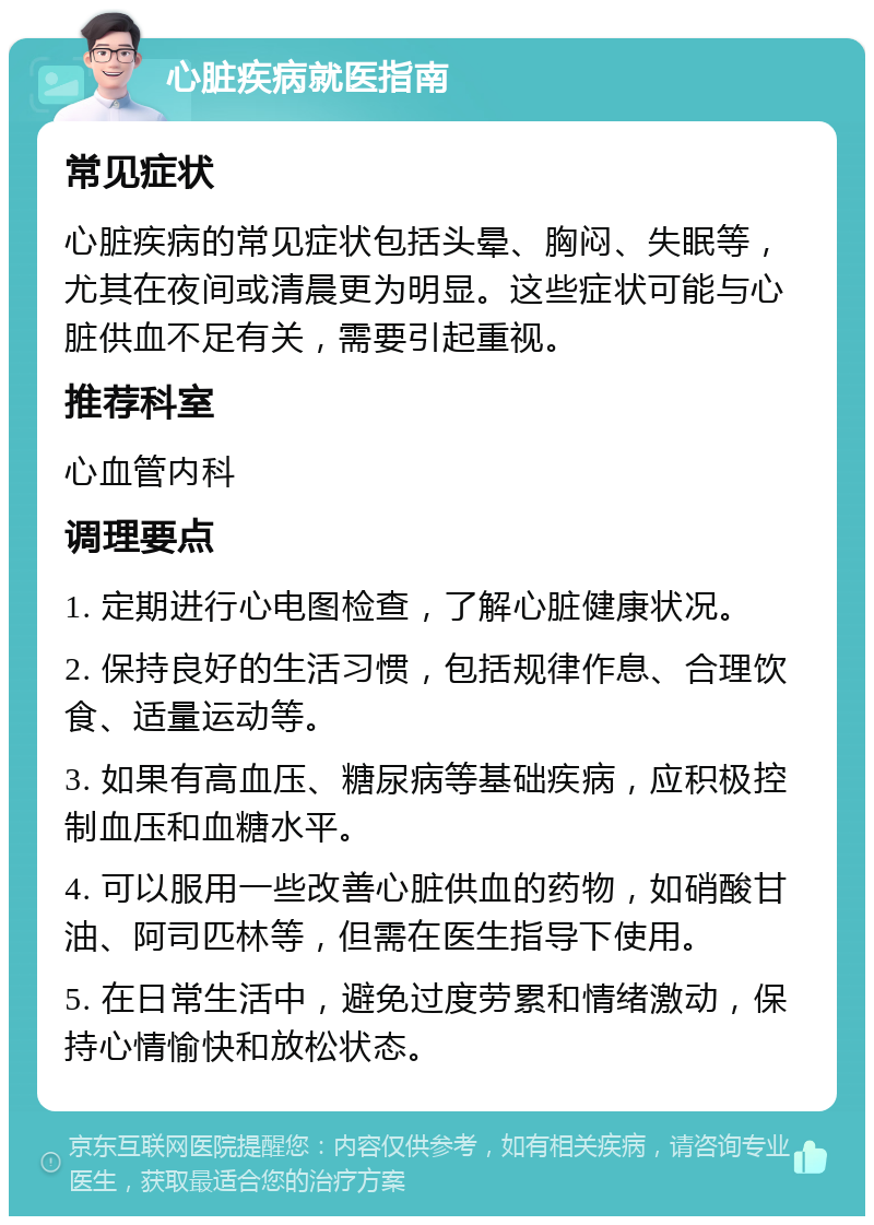 心脏疾病就医指南 常见症状 心脏疾病的常见症状包括头晕、胸闷、失眠等，尤其在夜间或清晨更为明显。这些症状可能与心脏供血不足有关，需要引起重视。 推荐科室 心血管内科 调理要点 1. 定期进行心电图检查，了解心脏健康状况。 2. 保持良好的生活习惯，包括规律作息、合理饮食、适量运动等。 3. 如果有高血压、糖尿病等基础疾病，应积极控制血压和血糖水平。 4. 可以服用一些改善心脏供血的药物，如硝酸甘油、阿司匹林等，但需在医生指导下使用。 5. 在日常生活中，避免过度劳累和情绪激动，保持心情愉快和放松状态。