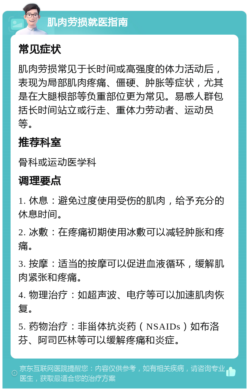 肌肉劳损就医指南 常见症状 肌肉劳损常见于长时间或高强度的体力活动后，表现为局部肌肉疼痛、僵硬、肿胀等症状，尤其是在大腿根部等负重部位更为常见。易感人群包括长时间站立或行走、重体力劳动者、运动员等。 推荐科室 骨科或运动医学科 调理要点 1. 休息：避免过度使用受伤的肌肉，给予充分的休息时间。 2. 冰敷：在疼痛初期使用冰敷可以减轻肿胀和疼痛。 3. 按摩：适当的按摩可以促进血液循环，缓解肌肉紧张和疼痛。 4. 物理治疗：如超声波、电疗等可以加速肌肉恢复。 5. 药物治疗：非甾体抗炎药（NSAIDs）如布洛芬、阿司匹林等可以缓解疼痛和炎症。