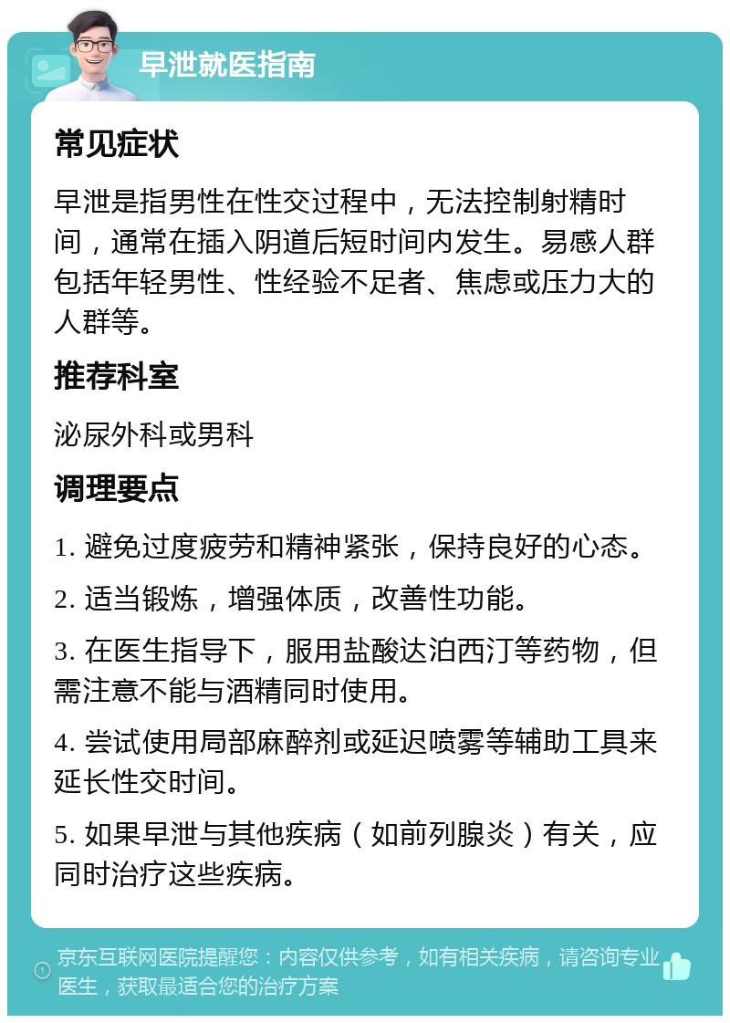 早泄就医指南 常见症状 早泄是指男性在性交过程中，无法控制射精时间，通常在插入阴道后短时间内发生。易感人群包括年轻男性、性经验不足者、焦虑或压力大的人群等。 推荐科室 泌尿外科或男科 调理要点 1. 避免过度疲劳和精神紧张，保持良好的心态。 2. 适当锻炼，增强体质，改善性功能。 3. 在医生指导下，服用盐酸达泊西汀等药物，但需注意不能与酒精同时使用。 4. 尝试使用局部麻醉剂或延迟喷雾等辅助工具来延长性交时间。 5. 如果早泄与其他疾病（如前列腺炎）有关，应同时治疗这些疾病。